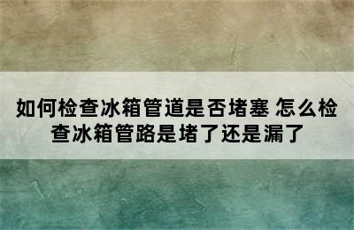 如何检查冰箱管道是否堵塞 怎么检查冰箱管路是堵了还是漏了